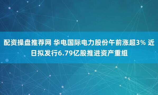 配资操盘推荐网 华电国际电力股份午前涨超3% 近日拟发行6.79亿股推进资产重组
