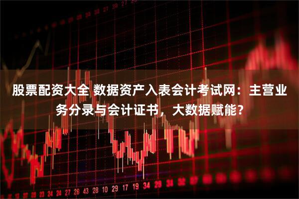 股票配资大全 数据资产入表会计考试网：主营业务分录与会计证书，大数据赋能？