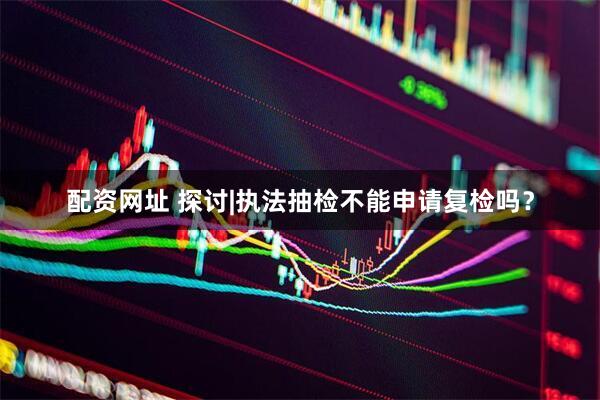 配资网址 探讨|执法抽检不能申请复检吗？