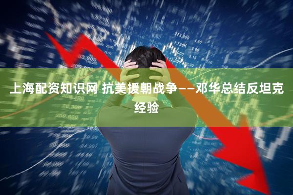 上海配资知识网 抗美援朝战争——邓华总结反坦克经验