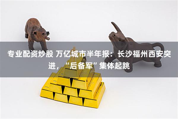 专业配资炒股 万亿城市半年报：长沙福州西安突进，“后备军”集体起跳