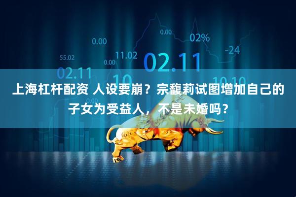 上海杠杆配资 人设要崩？宗馥莉试图增加自己的子女为受益人，不是未婚吗？