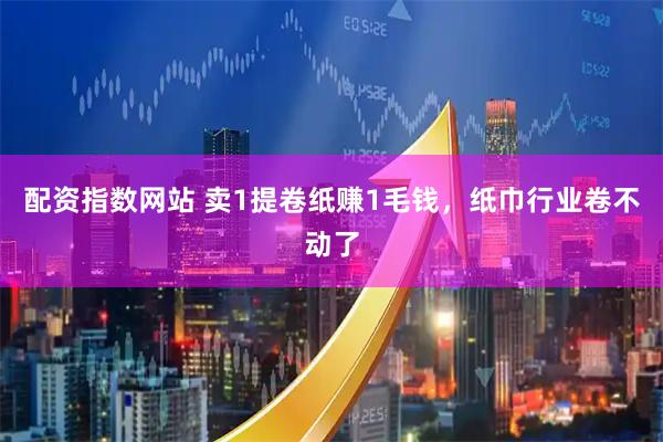 配资指数网站 卖1提卷纸赚1毛钱，纸巾行业卷不动了