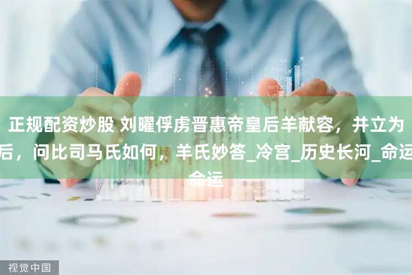 正规配资炒股 刘曜俘虏晋惠帝皇后羊献容，并立为后，问比司马氏如何，羊氏妙答_冷宫_历史长河_命运