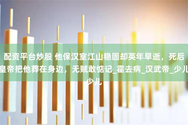配资平台炒股 他保汉室江山稳固却英年早逝，死后皇帝把他葬在身边，无贼敢惦记_霍去病_汉武帝_少儿
