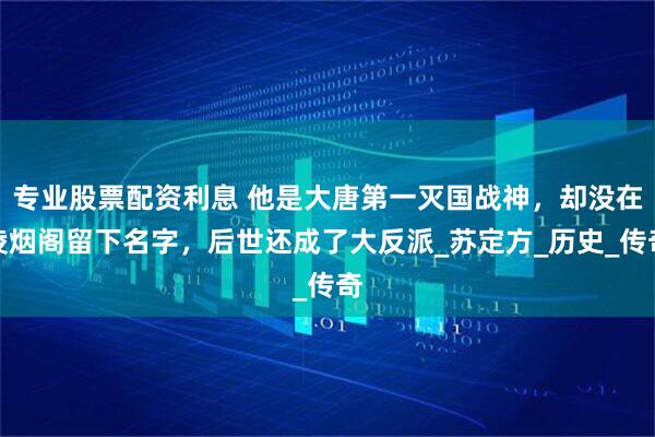 专业股票配资利息 他是大唐第一灭国战神，却没在凌烟阁留下名字，后世还成了大反派_苏定方_历史_传奇