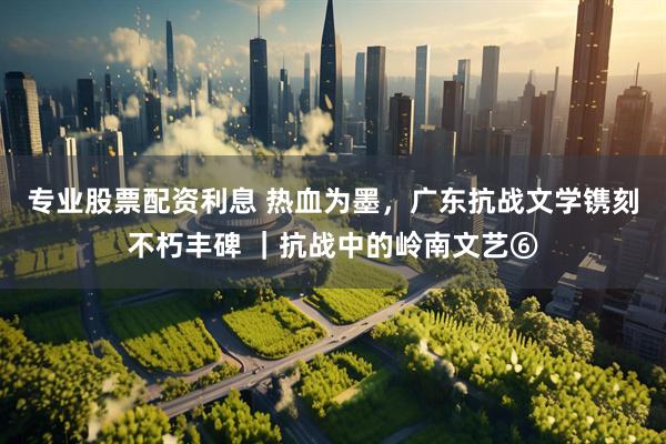 专业股票配资利息 热血为墨，广东抗战文学镌刻不朽丰碑 ｜抗战中的岭南文艺⑥