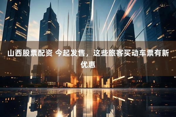 山西股票配资 今起发售，这些旅客买动车票有新优惠