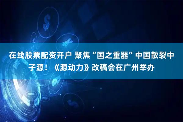 在线股票配资开户 聚焦“国之重器”中国散裂中子源！《源动力》改稿会在广州举办