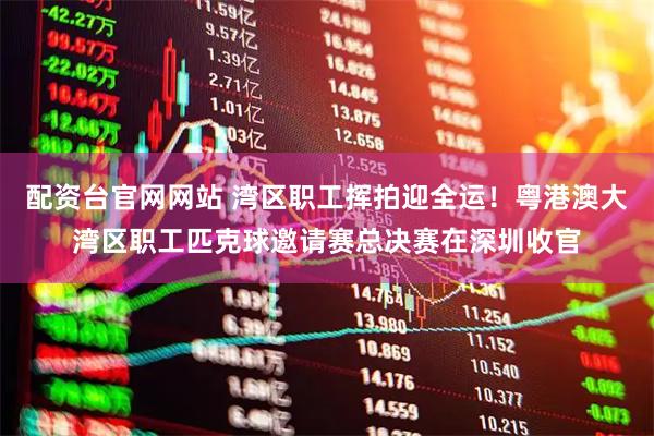 配资台官网网站 湾区职工挥拍迎全运！粤港澳大湾区职工匹克球邀请赛总决赛在深圳收官