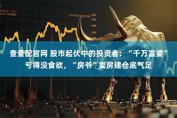 查查配官网 股市起伏中的投资者：“千万富婆”亏得没食欲，“房爷”卖房建仓底气足