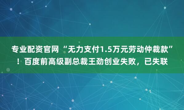专业配资官网 “无力支付1.5万元劳动仲裁款”！百度前高级副总裁王劲创业失败，已失联