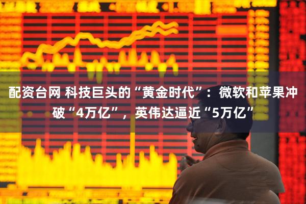 配资台网 科技巨头的“黄金时代”：微软和苹果冲破“4万亿”，英伟达逼近“5万亿”