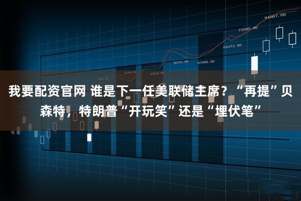 我要配资官网 谁是下一任美联储主席？“再提”贝森特，特朗普“开玩笑”还是“埋伏笔”